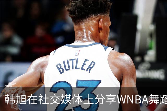 韩旭在社交媒体上分享WNBA舞蹈日常，引发热议
